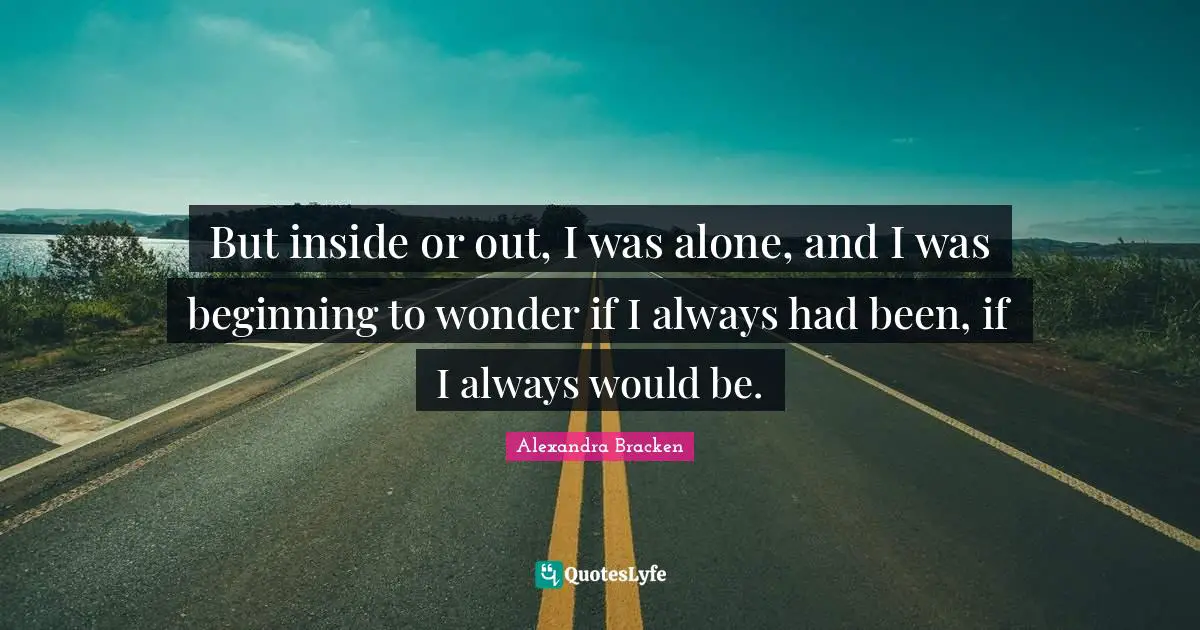 But inside or out, I was alone, and I was beginning to wonder if I always had been, if I always would be.