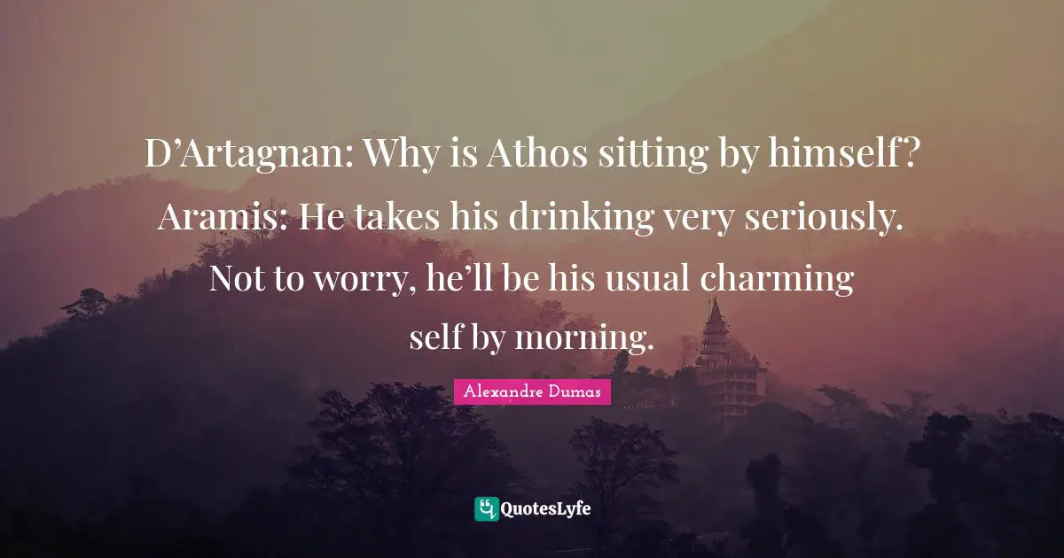 D’Artagnan: Why is Athos sitting by himself? Aramis: He takes his drinking very seriously. Not to worry, he’ll be his usual charming self by morning.