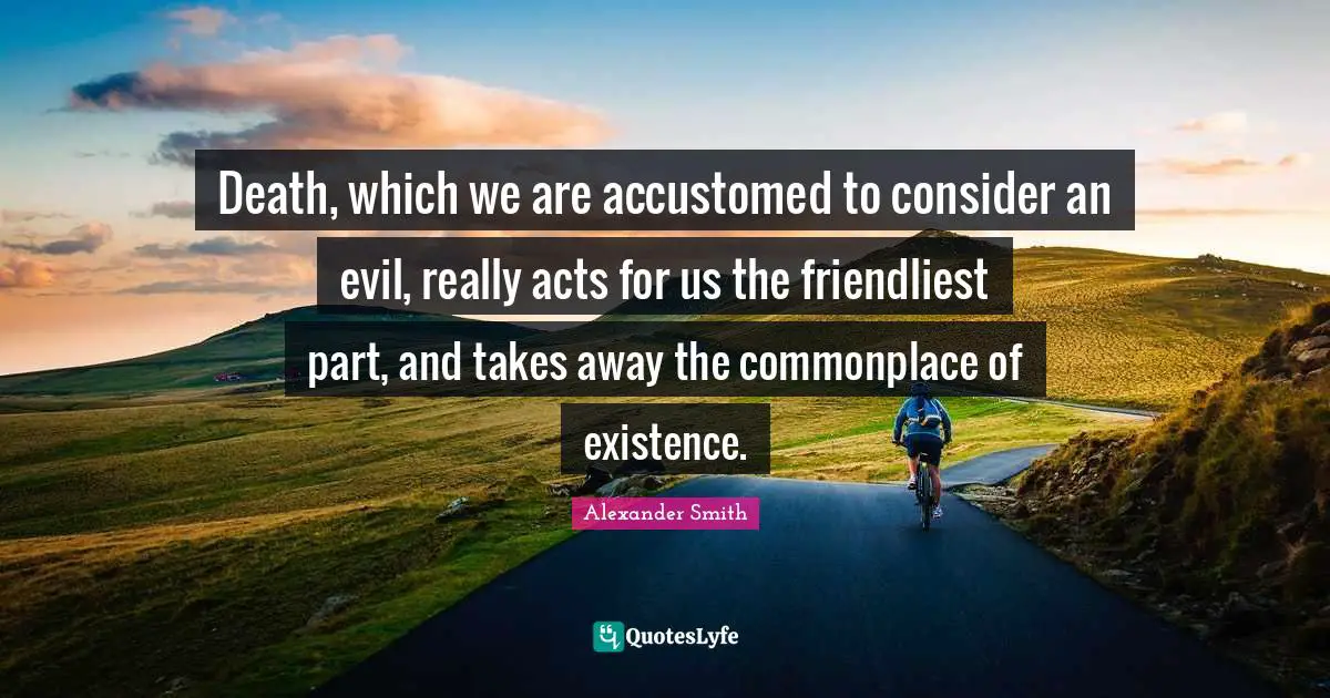 Death, which we are accustomed to consider an evil, really acts for us the friendliest part, and takes away the commonplace of existence.