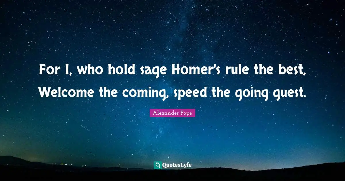 For I, who hold sage Homer's rule the best, Welcome the coming, speed the going guest.