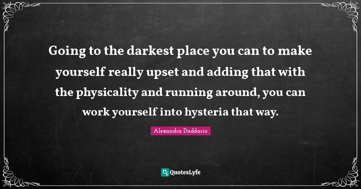 Going to the darkest place you can to make yourself really upset and adding that with the physicality and running around, you can work yourself into hysteria that way.