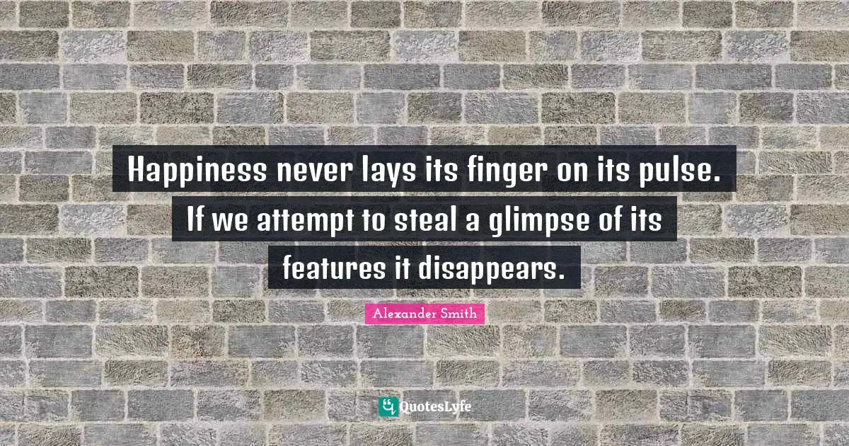 Happiness never lays its finger on its pulse. If we attempt to steal a glimpse of its features it disappears.