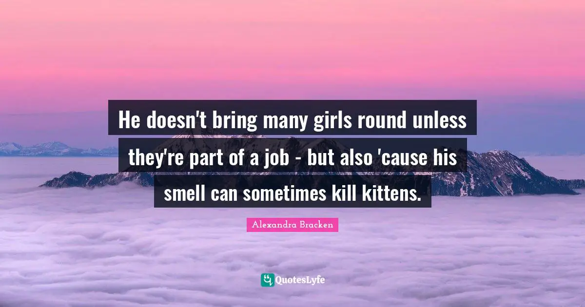 He doesn't bring many girls round unless they're part of a job - but also 'cause his smell can sometimes kill kittens.