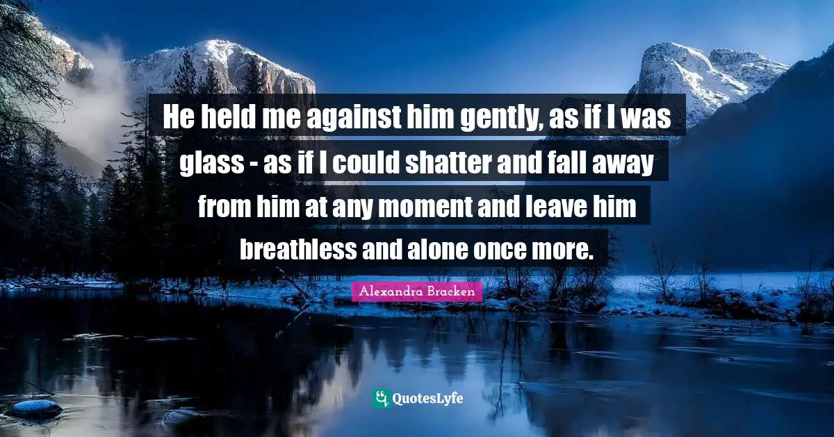 He held me against him gently, as if I was glass - as if I could shatter and fall away from him at any moment and leave him breathless and alone once more.