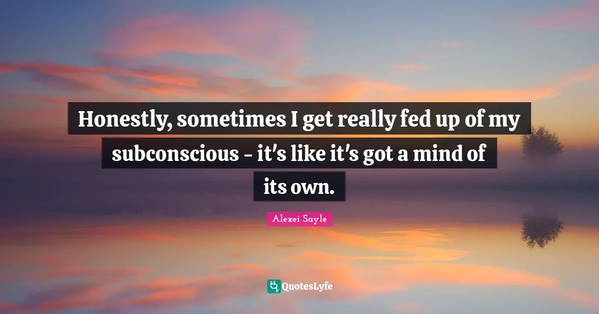 Honestly, sometimes I get really fed up of my subconscious - it's like it's got a mind of its own.