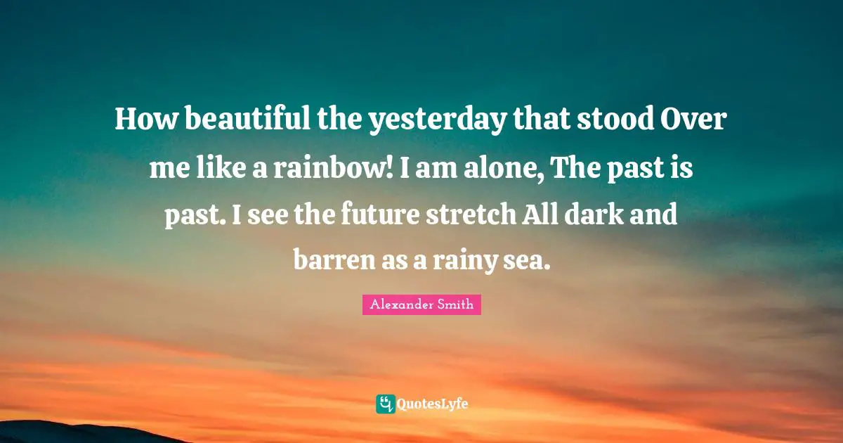 Alexander  Smith Quotes: "How beautiful the yesterday that stood Over me like a rainbow! I am alone, The past is past. I see the future stretch All dark and barren as a rainy sea."