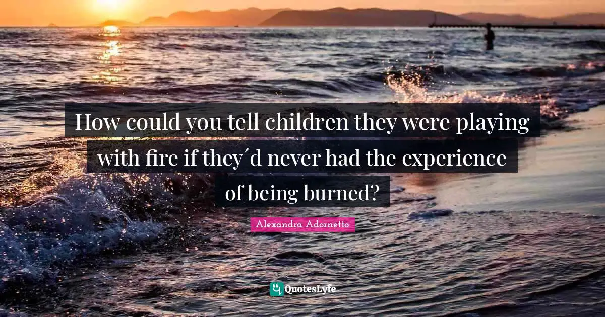How could you tell children they were playing with fire if they´d never had the experience of being burned?