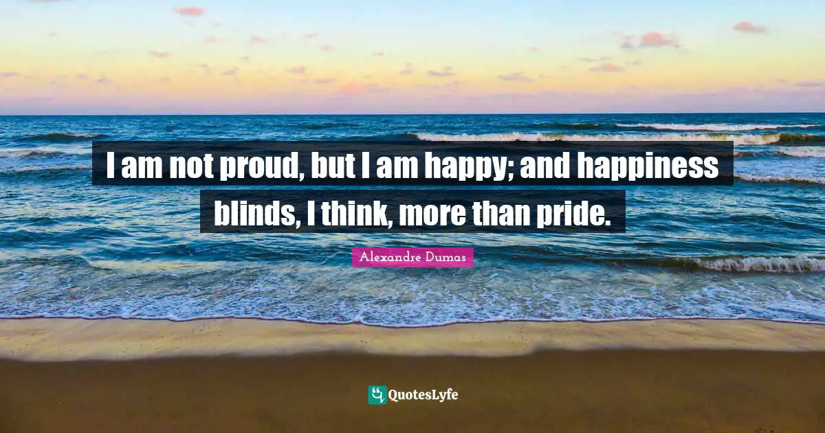 I am not proud, but I am happy; and happiness blinds, I think, more than pride.