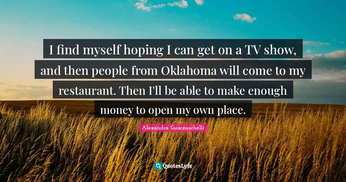 I find myself hoping I can get on a TV show, and then people from Oklahoma will come to my restaurant. Then I'll be able to make enough money to open my own place.