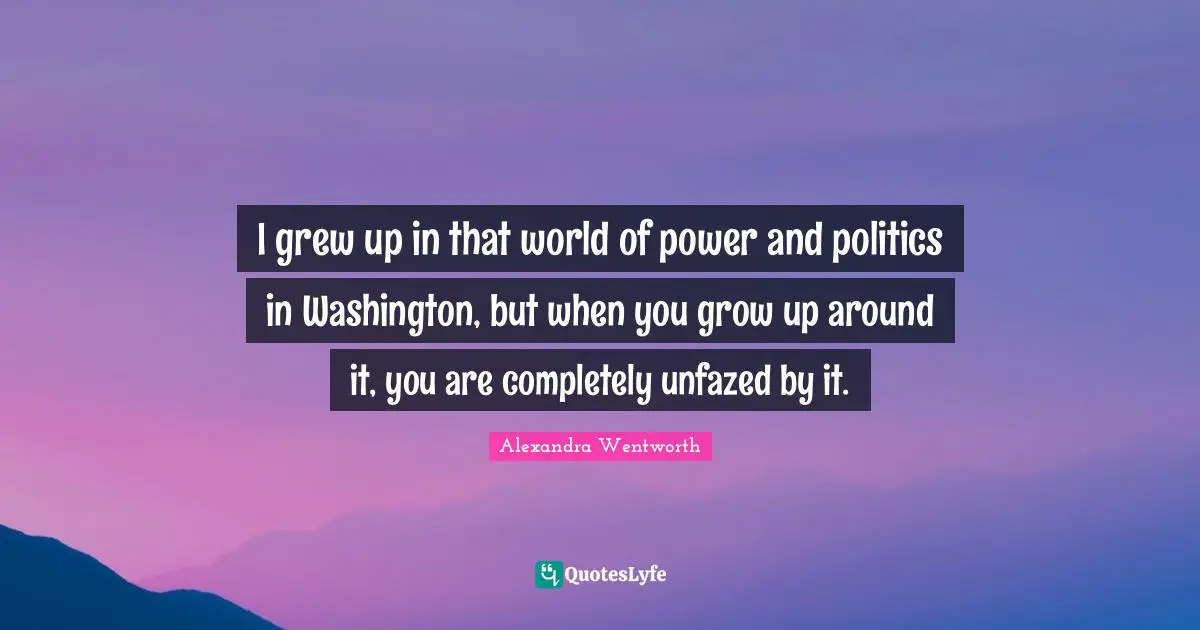 I grew up in that world of power and politics in Washington, but when you grow up around it, you are completely unfazed by it.