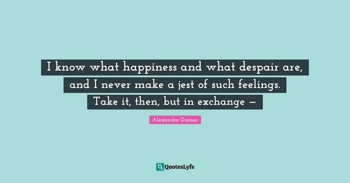 I know what happiness and what despair are, and I never make a jest of such feelings. Take it, then, but in exchange —