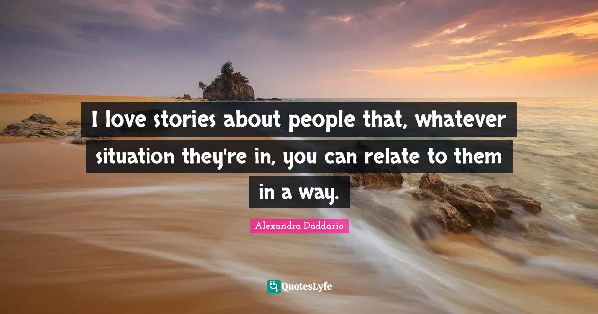 I love stories about people that, whatever situation they're in, you can relate to them in a way.