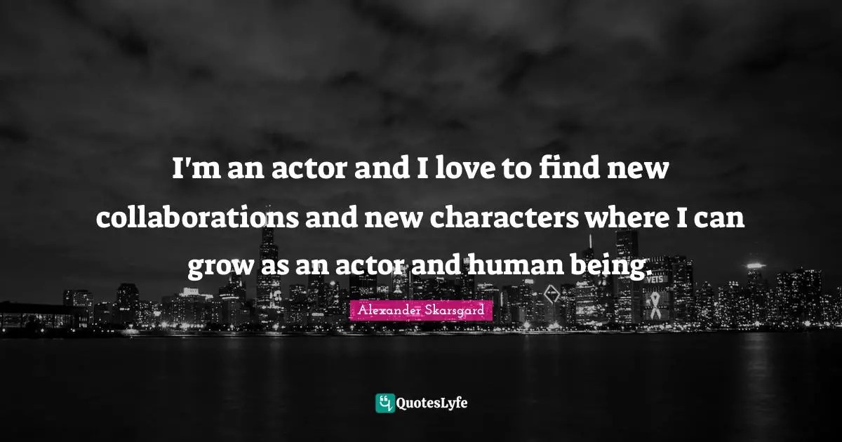 I'm an actor and I love to find new collaborations and new characters where I can grow as an actor and human being.