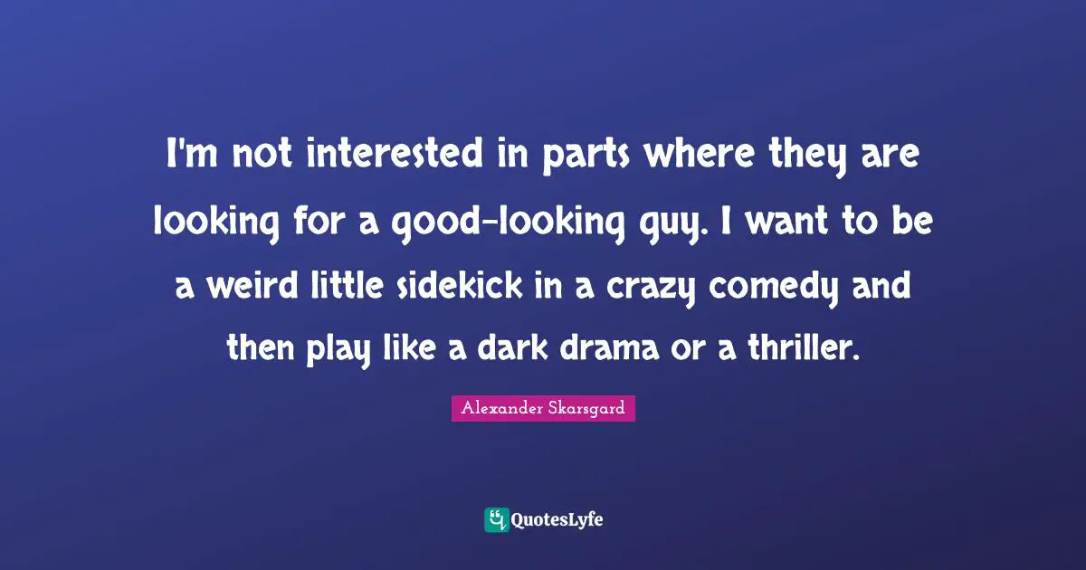 I'm not interested in parts where they are looking for a good-looking guy. I want to be a weird little sidekick in a crazy comedy and then play like a dark drama or a thriller.