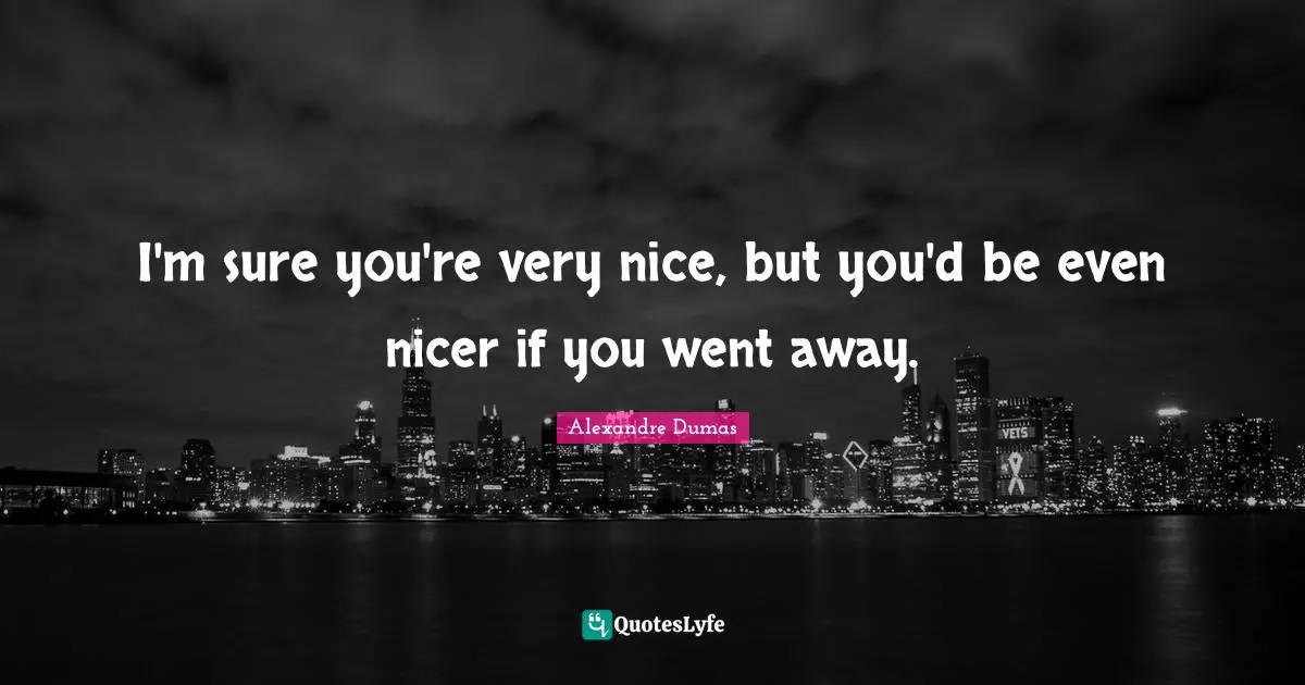 I'm sure you're very nice, but you'd be even nicer if you went away.