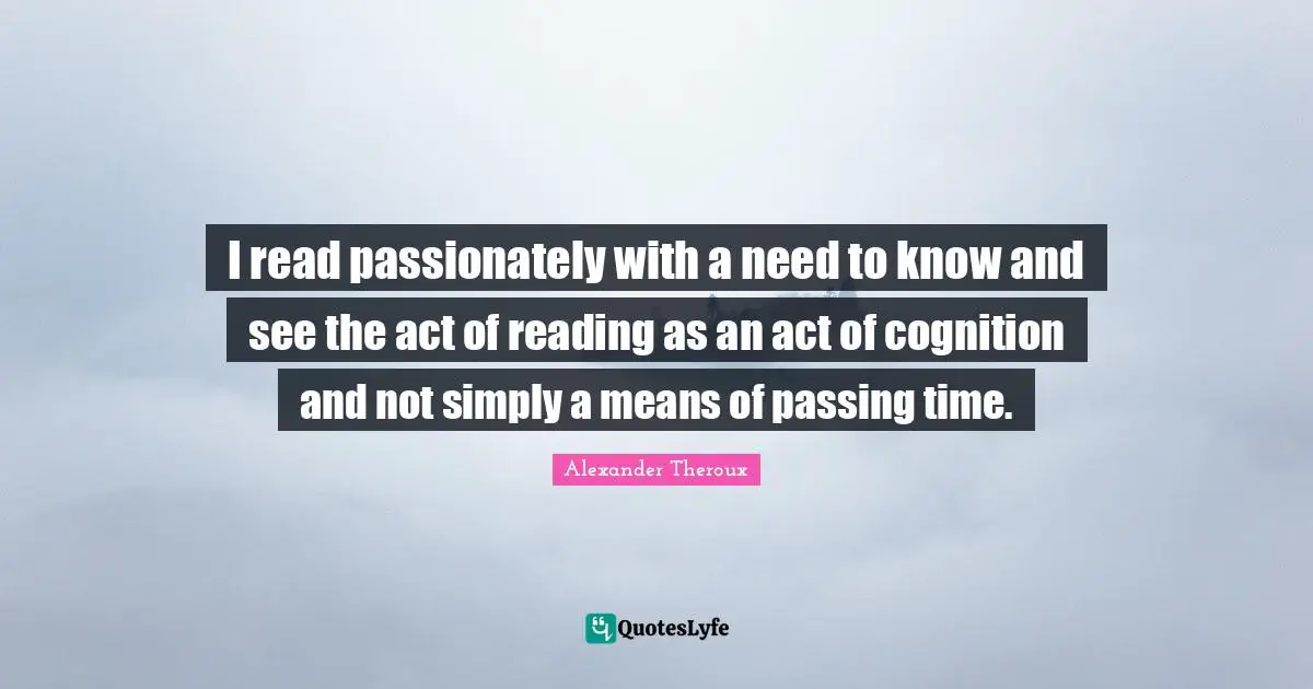 I read passionately with a need to know and see the act of reading as an act of cognition and not simply a means of passing time.