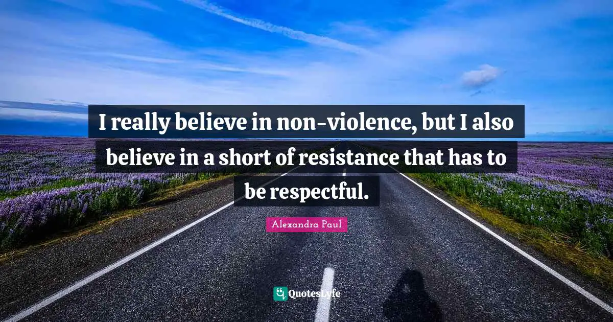 I really believe in non-violence, but I also believe in a short of resistance that has to be respectful.