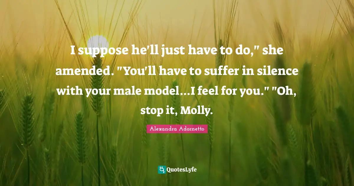 I suppose he'll just have to do," she amended. "You'll have to suffer in silence with your male model...I feel for you." "Oh, stop it, Molly.