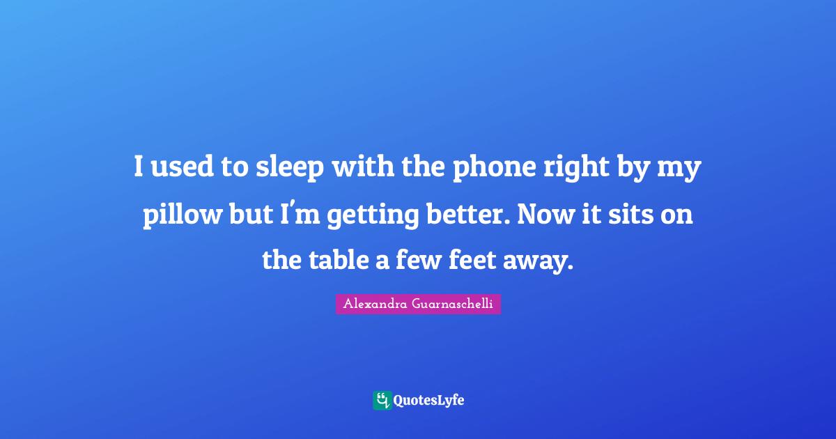 I used to sleep with the phone right by my pillow but I'm getting better. Now it sits on the table a few feet away.