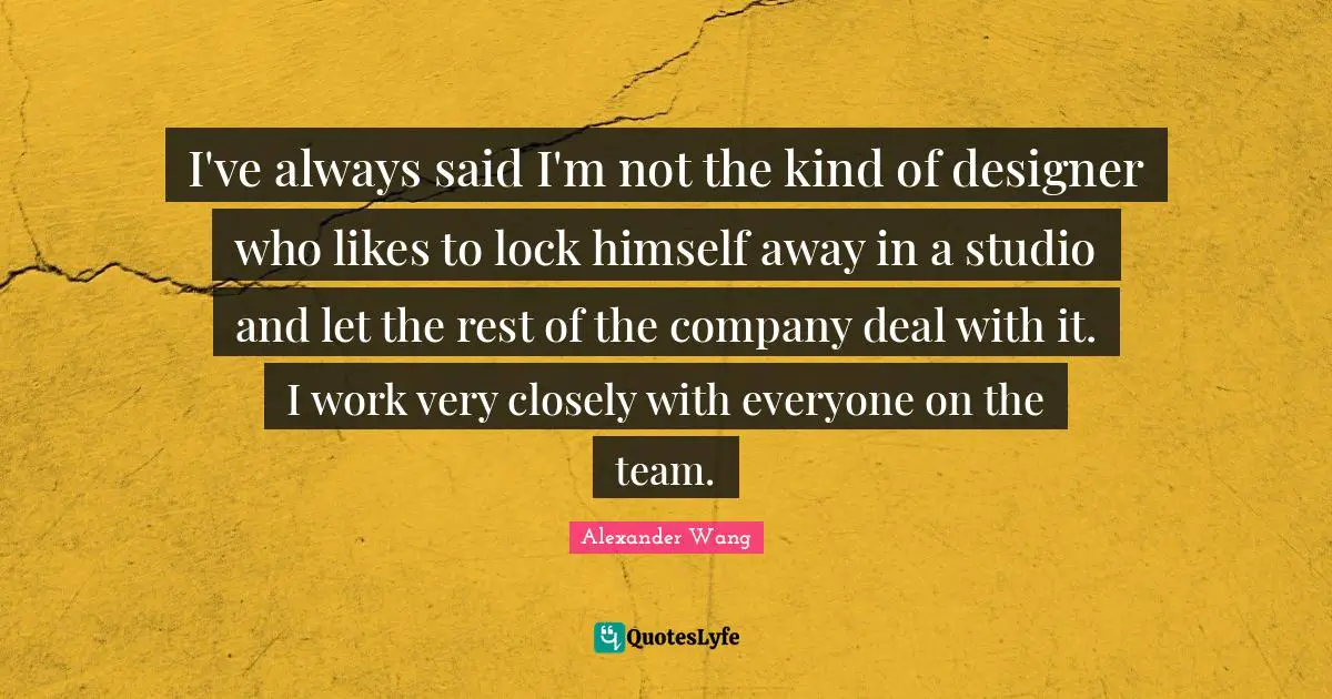 Alexander Wang Quotes: "I've always said I'm not the kind of designer who likes to lock himself away in a studio and let the rest of the company deal with it. I work very closely with everyone on the team."