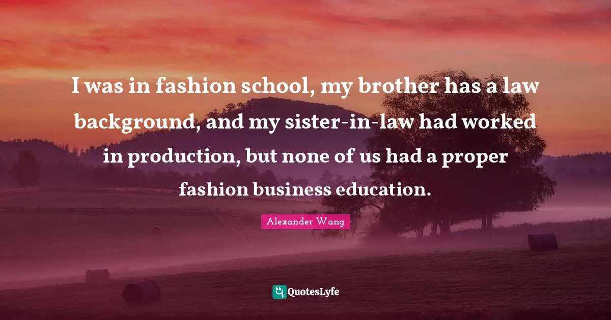 Alexander Wang Quotes: "I was in fashion school, my brother has a law background, and my sister-in-law had worked in production, but none of us had a proper fashion business education."
