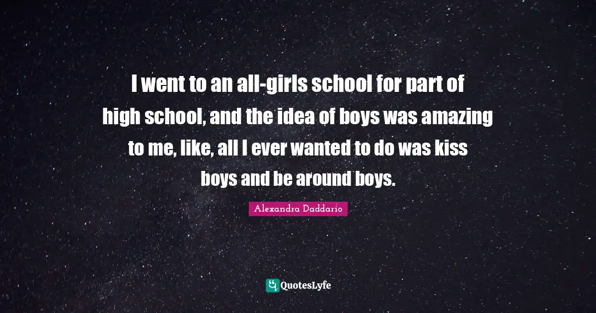 I went to an all-girls school for part of high school, and the idea of boys was amazing to me, like, all I ever wanted to do was kiss boys and be around boys.
