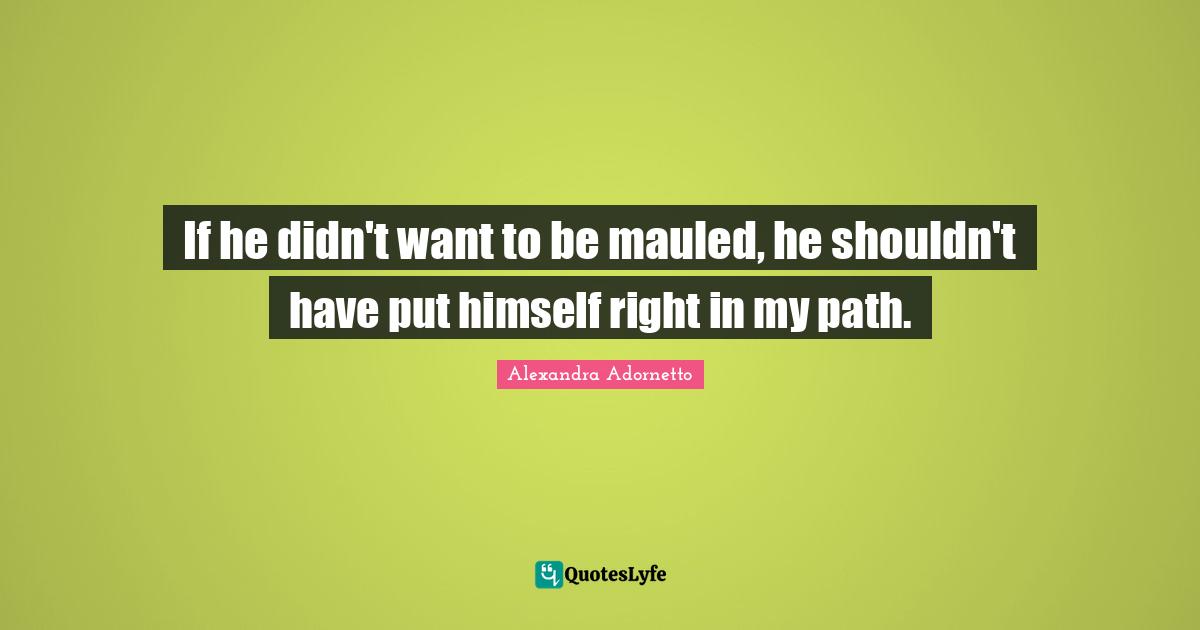 If he didn't want to be mauled, he shouldn't have put himself right in my path.