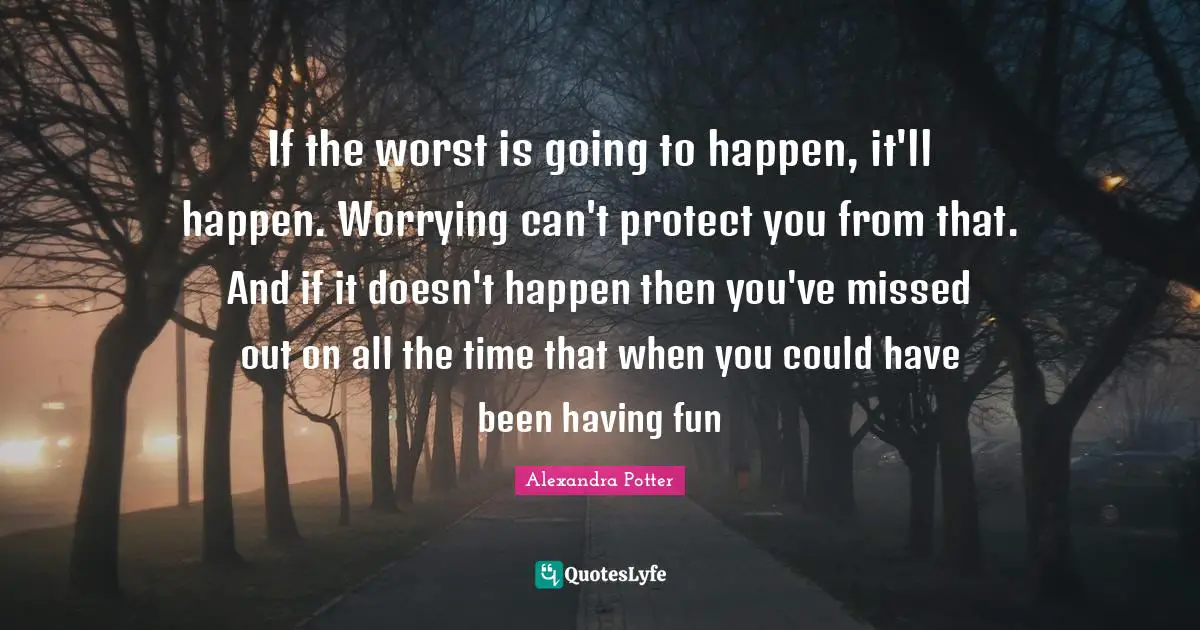 If the worst is going to happen, it'll happen. Worrying can't protect you from that. And if it doesn't happen then you've missed out on all the time that when you could have been having fun