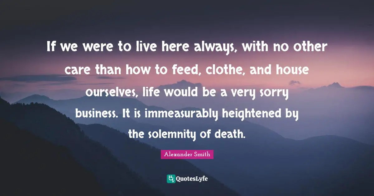 If we were to live here always, with no other care than how to feed, clothe, and house ourselves, life would be a very sorry business. It is immeasurably heightened by the solemnity of death.
