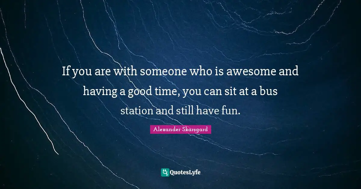 If you are with someone who is awesome and having a good time, you can sit at a bus station and still have fun.
