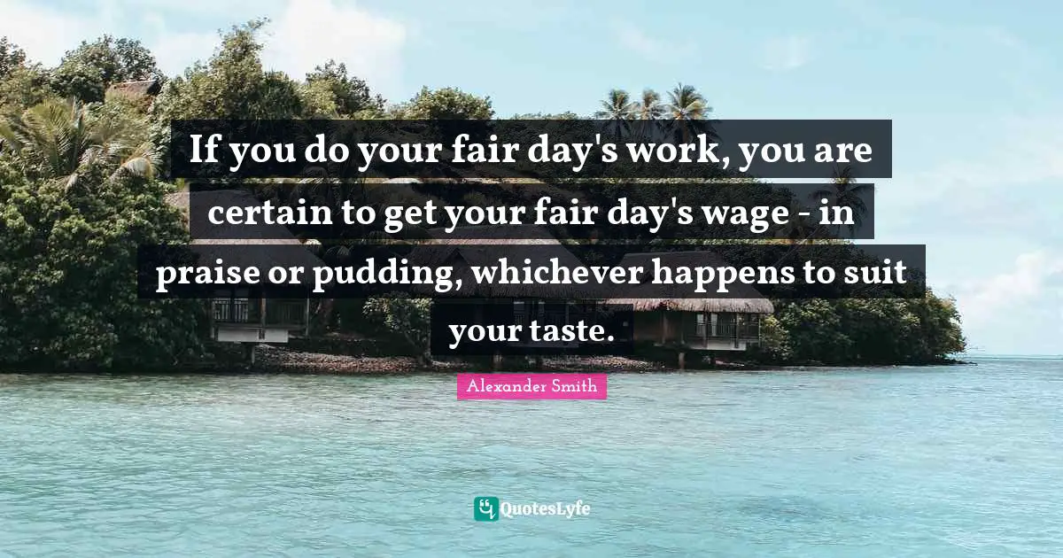 Alexander  Smith Quotes: "If you do your fair day's work, you are certain to get your fair day's wage - in praise or pudding, whichever happens to suit your taste."