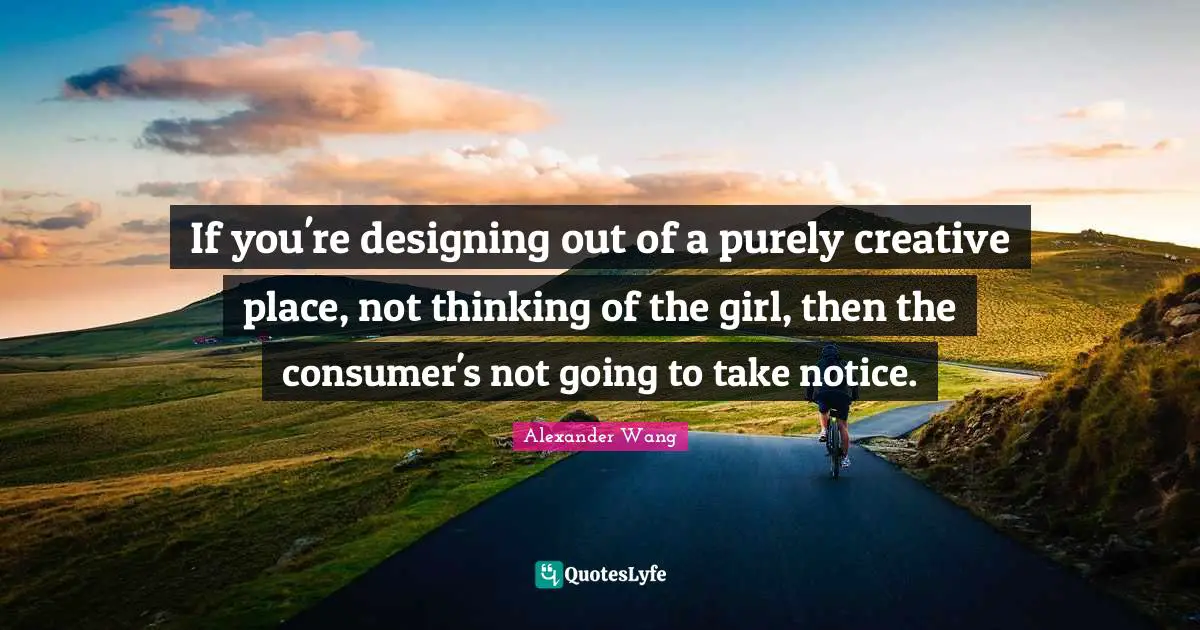 Alexander Wang Quotes: "If you're designing out of a purely creative place, not thinking of the girl, then the consumer's not going to take notice."