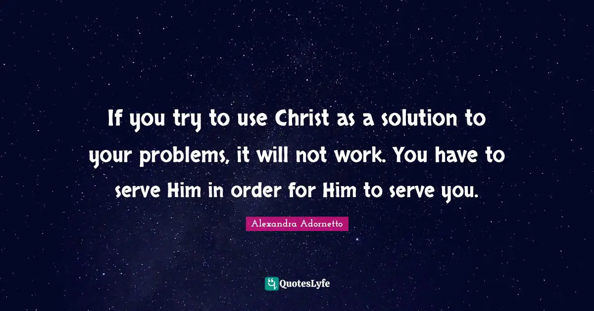 If you try to use Christ as a solution to your problems, it will not work. You have to serve Him in order for Him to serve you.