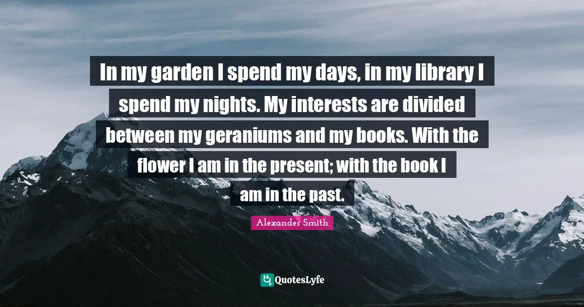 In my garden I spend my days, in my library I spend my nights. My interests are divided between my geraniums and my books. With the flower I am in the present; with the book I am in the past.