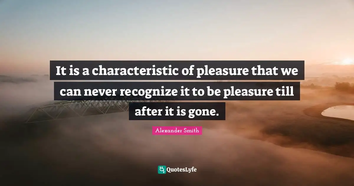 Alexander  Smith Quotes: "It is a characteristic of pleasure that we can never recognize it to be pleasure till after it is gone."