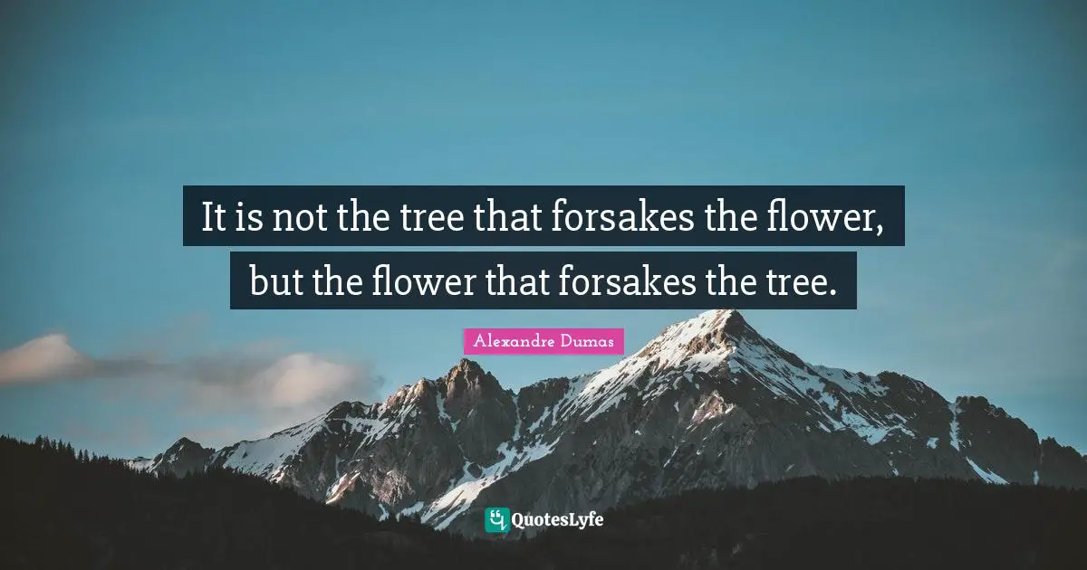 It is not the tree that forsakes the flower, but the flower that forsakes the tree.