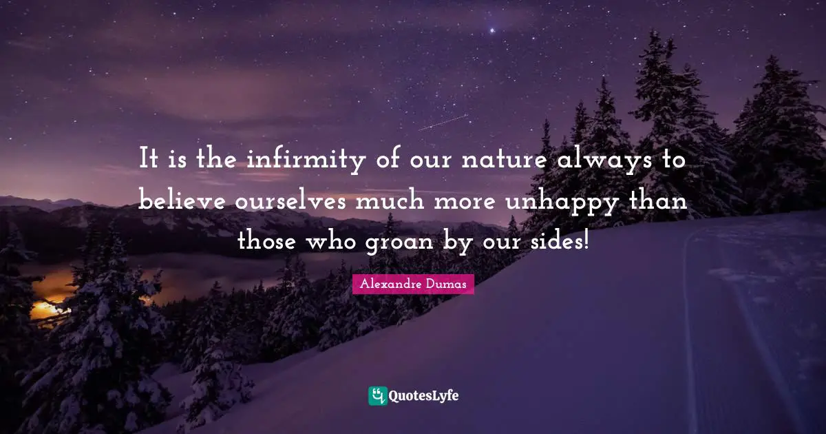 It is the infirmity of our nature always to believe ourselves much more unhappy than those who groan by our sides!