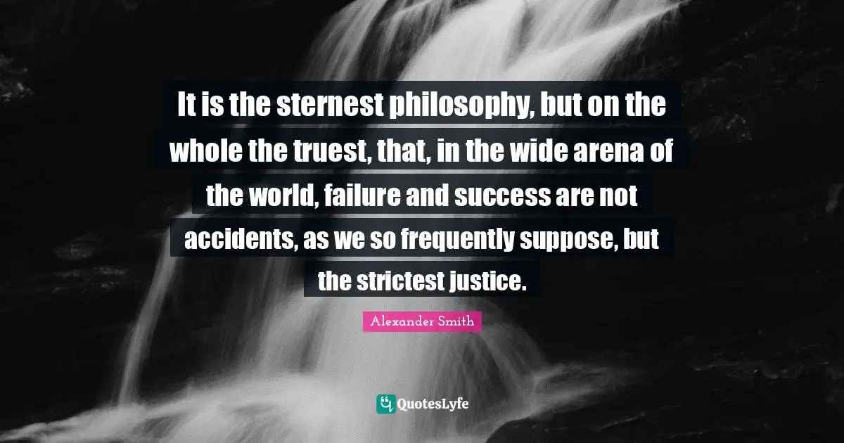It is the sternest philosophy, but on the whole the truest, that, in the wide arena of the world, failure and success are not accidents, as we so frequently suppose, but the strictest justice.