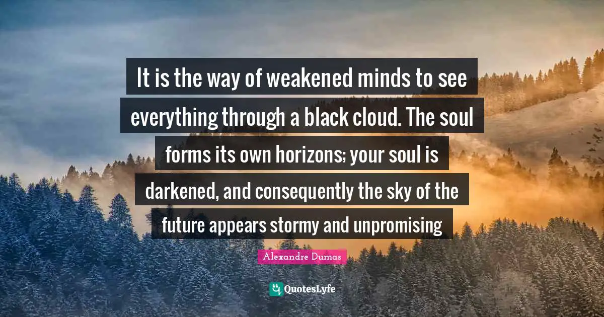 It is the way of weakened minds to see everything through a black cloud. The soul forms its own horizons; your soul is darkened, and consequently the sky of the future appears stormy and unpromising