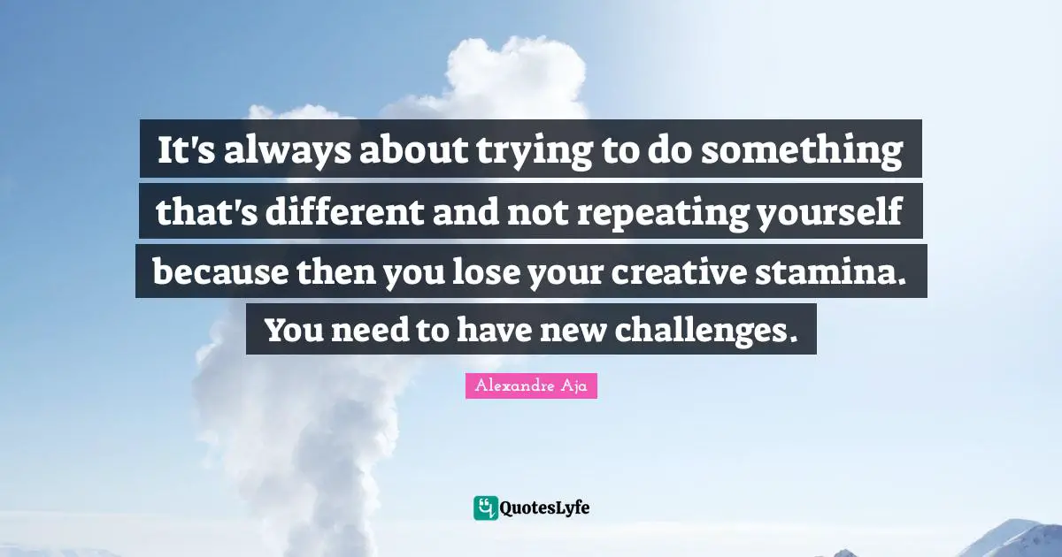 It's always about trying to do something that's different and not repeating yourself because then you lose your creative stamina. You need to have new challenges.