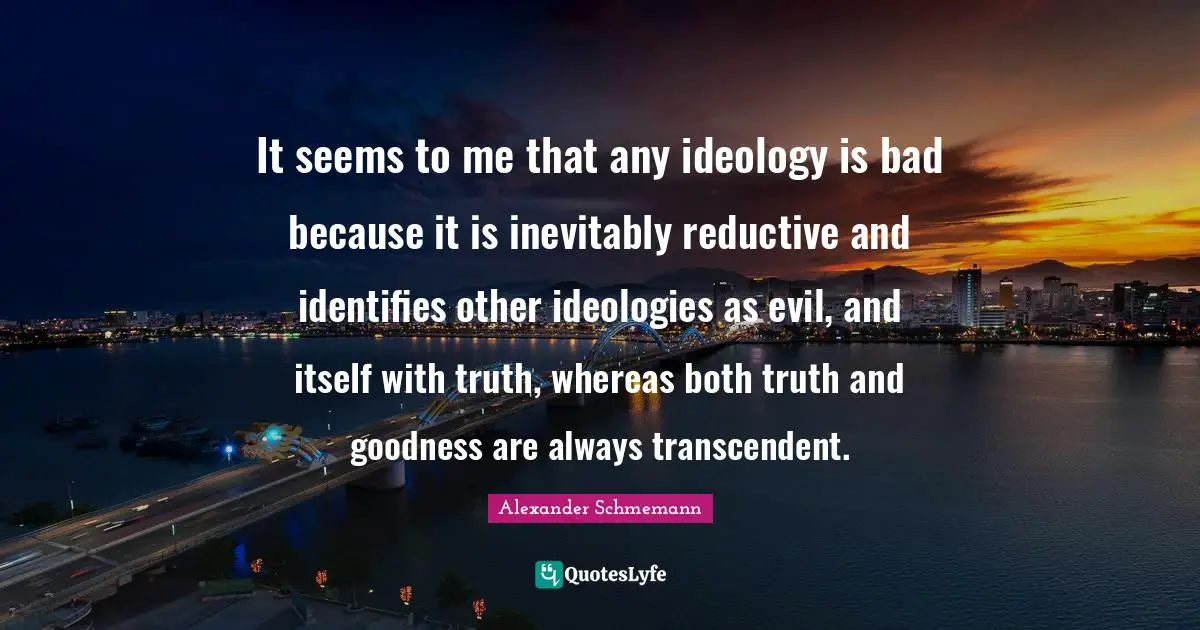 It seems to me that any ideology is bad because it is inevitably reductive and identifies other ideologies as evil, and itself with truth, whereas both truth and goodness are always transcendent.