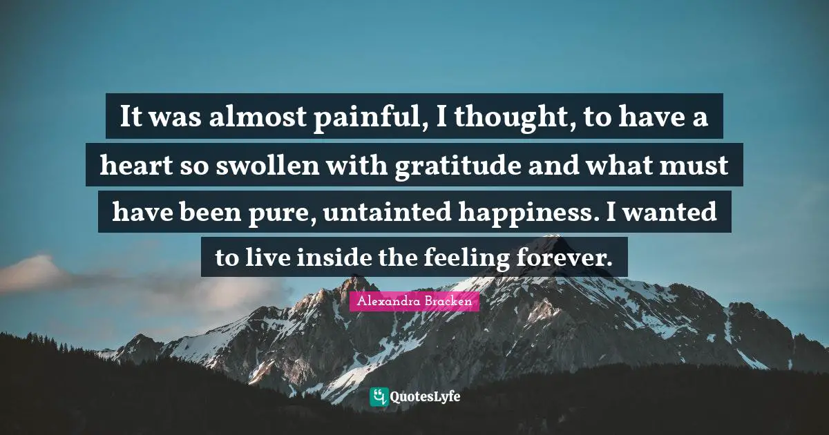 Swollen Quotes: "It was almost painful, I thought, to have a heart so swollen with gratitude and what must have been pure, untainted happiness. I wanted to live inside the feeling forever."