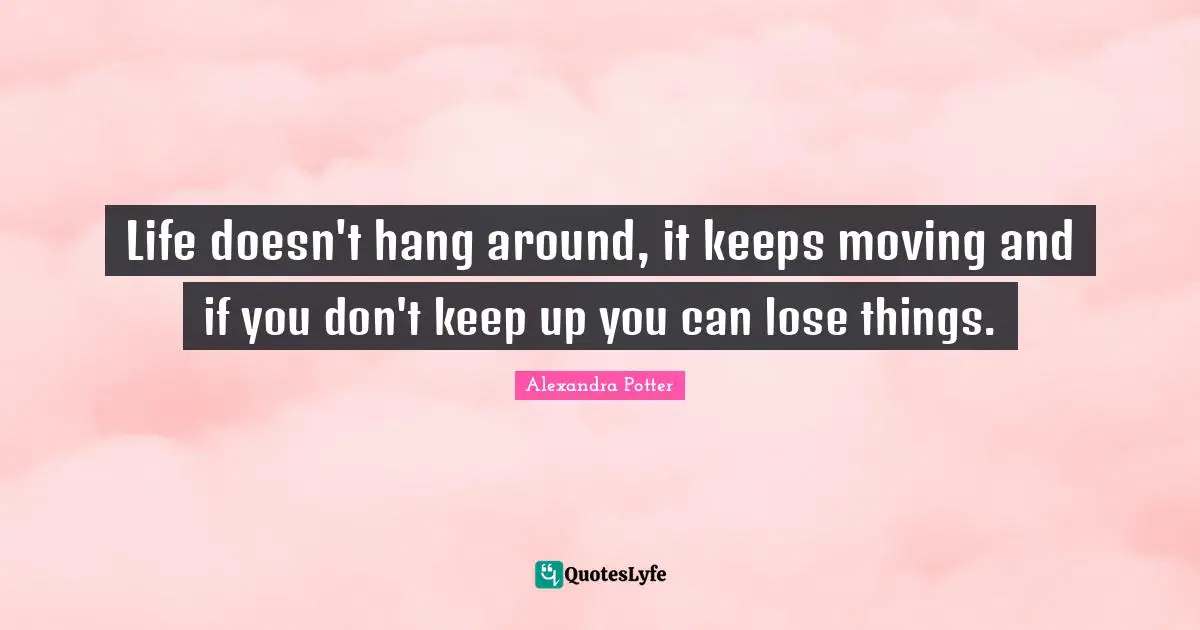 Life doesn't hang around, it keeps moving and if you don't keep up you can lose things.
