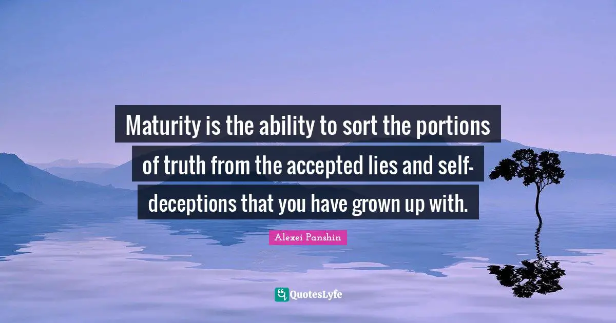 Maturity is the ability to sort the portions of truth from the accepted lies and self-deceptions that you have grown up with.