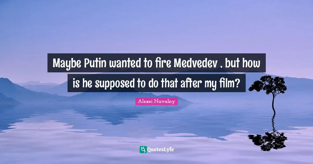 Alexei Navalny Quotes: "Maybe Putin wanted to fire Medvedev , but how is he supposed to do that after my film?"