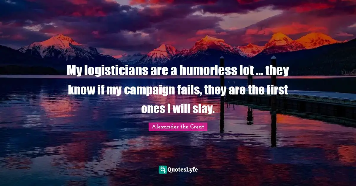 Alexander the Great Quotes: My logisticians are a humorless lot ... they know if my campaign fails, they are the first ones I will slay.