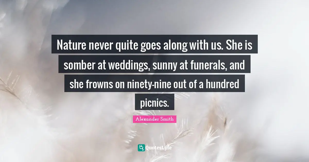 Alexander  Smith Quotes: "Nature never quite goes along with us. She is somber at weddings, sunny at funerals, and she frowns on ninety-nine out of a hundred picnics."