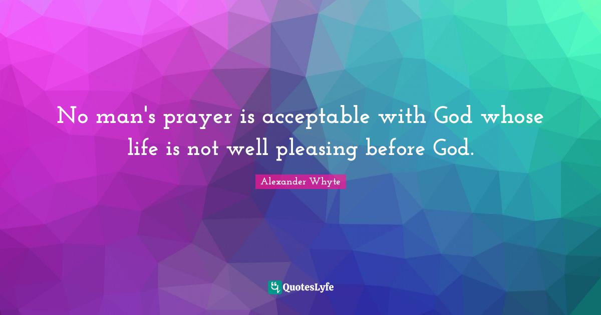 No man's prayer is acceptable with God whose life is not well pleasing before God.