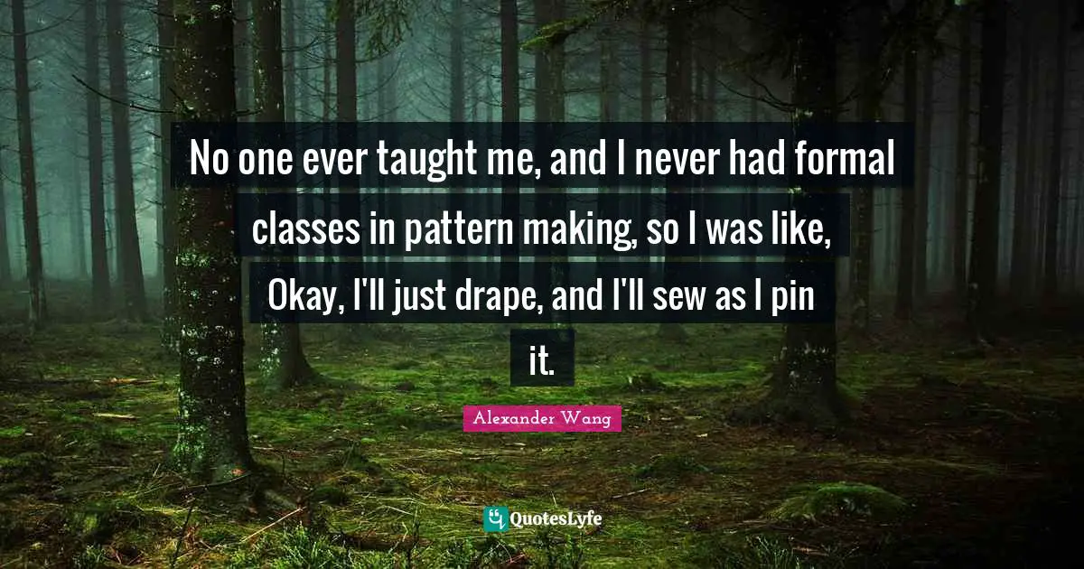Alexander Wang Quotes: "No one ever taught me, and I never had formal classes in pattern making, so I was like, Okay, I'll just drape, and I'll sew as I pin it."