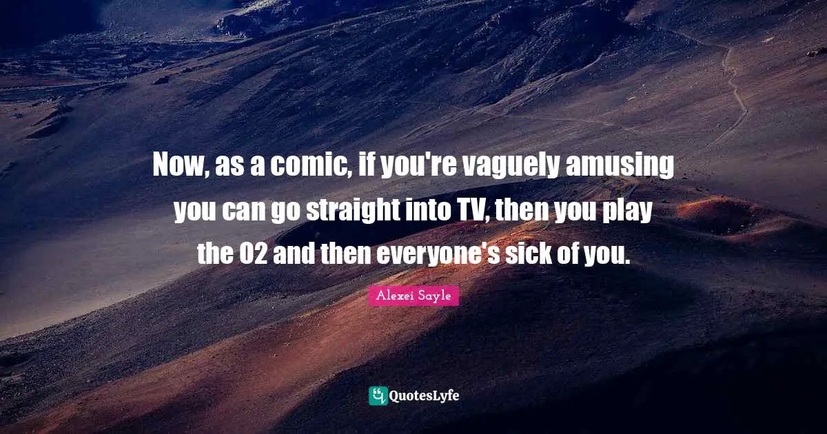 Now, as a comic, if you're vaguely amusing you can go straight into TV, then you play the O2 and then everyone's sick of you.